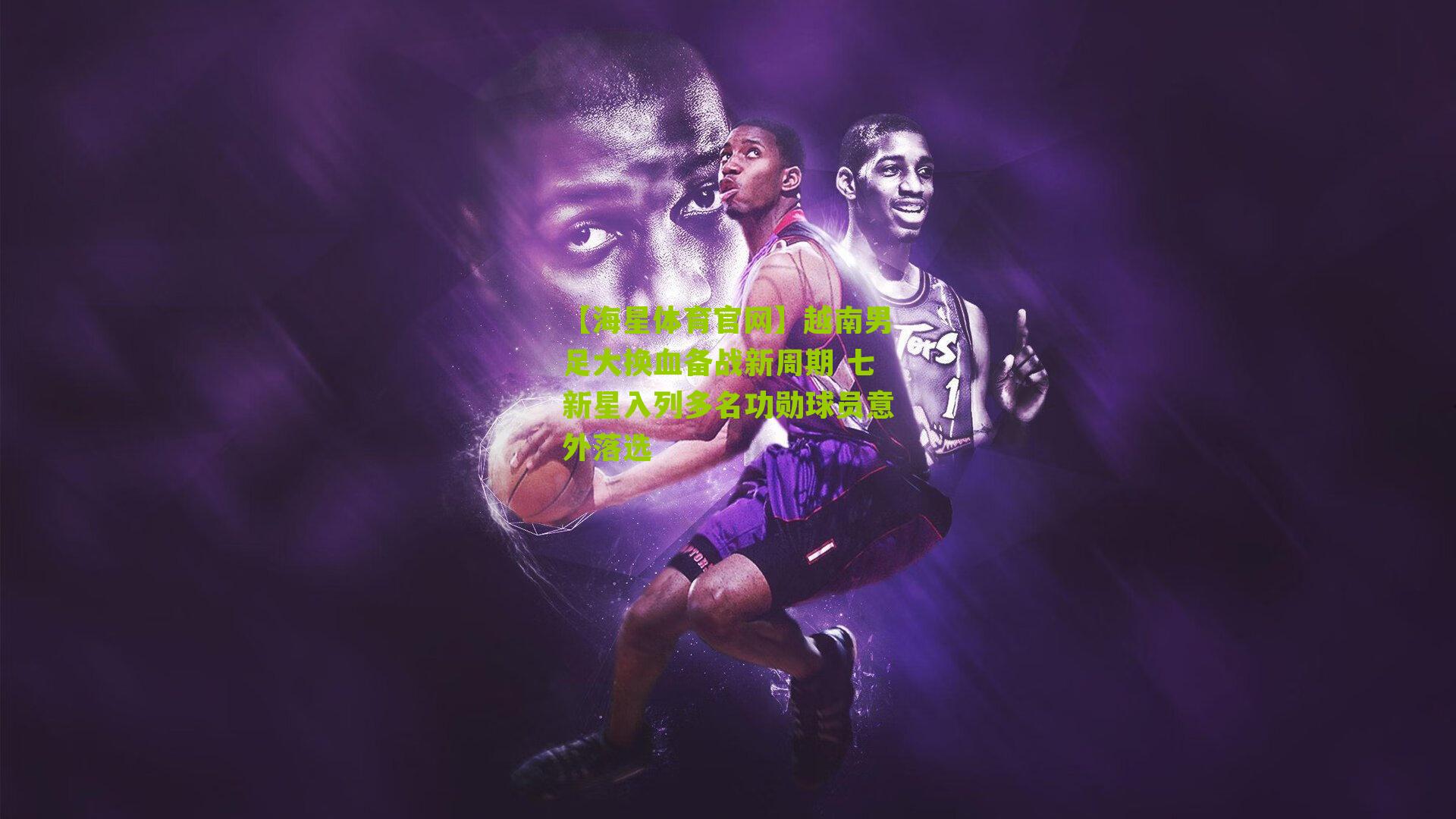 【海星体育官网】越南男足大换血备战新周期 七新星入列多名功勋球员意外落选