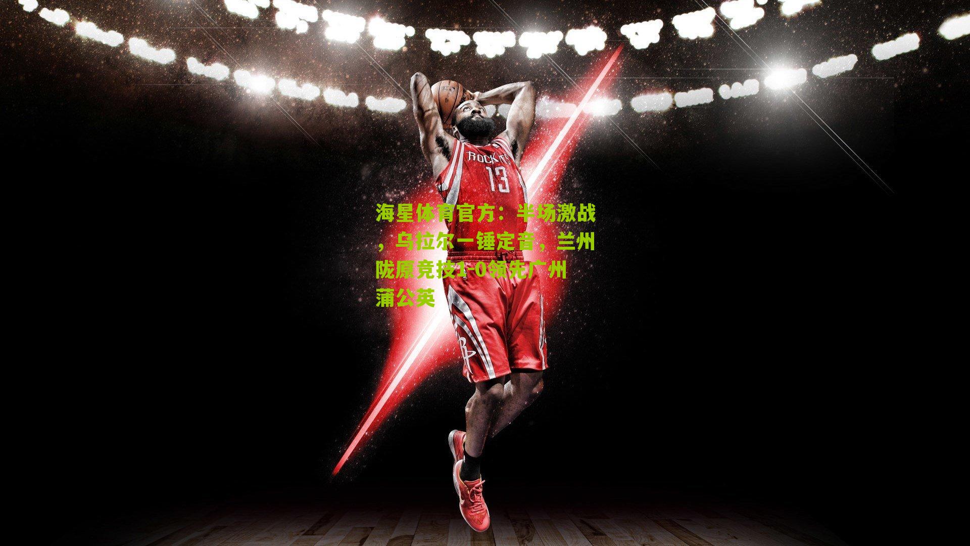 海星体育官方：半场激战，乌拉尔一锤定音，兰州陇原竞技1-0领先广州蒲公英