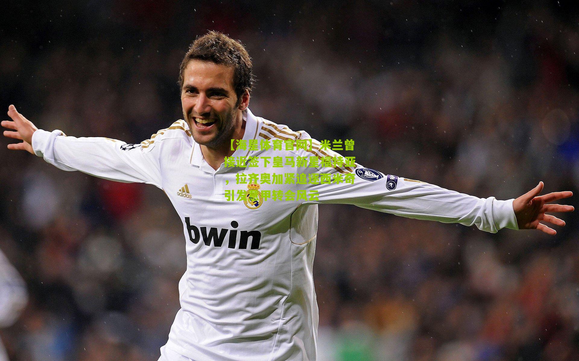 【海星体育官网】米兰曾接近签下皇马新星福特亚，拉齐奥加紧追逐西米奇引发意甲转会风云