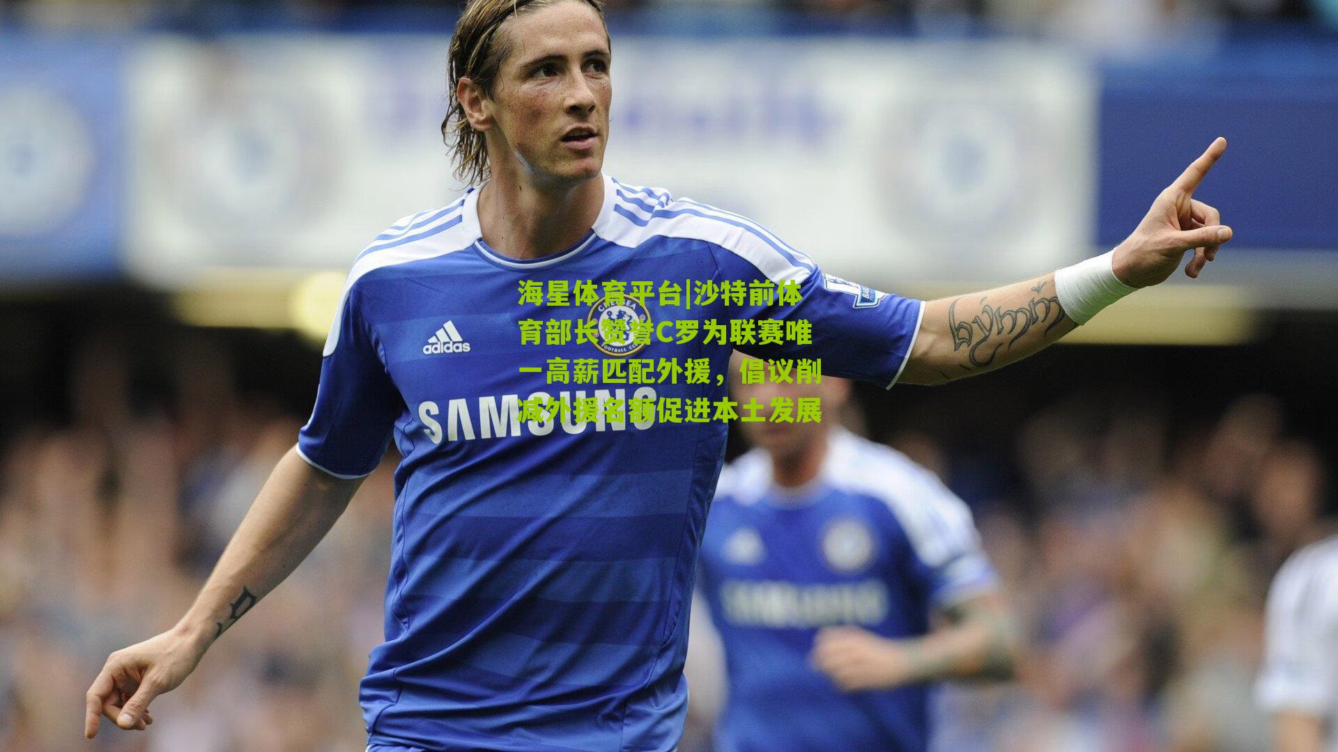 海星体育平台|沙特前体育部长赞誉C罗为联赛唯一高薪匹配外援，倡议削减外援名额促进本土发展